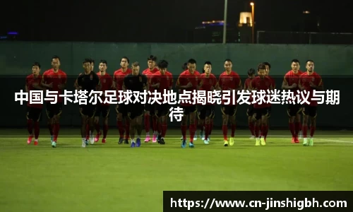 中国与卡塔尔足球对决地点揭晓引发球迷热议与期待